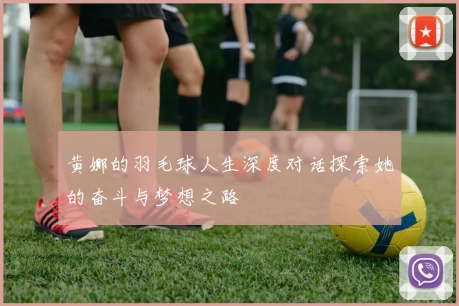 黄娜的羽毛球人生深度对话探索她的奋斗与梦想之路