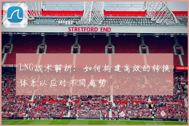 LNG战术解析：如何构建高效的转换体系以应对不同局势