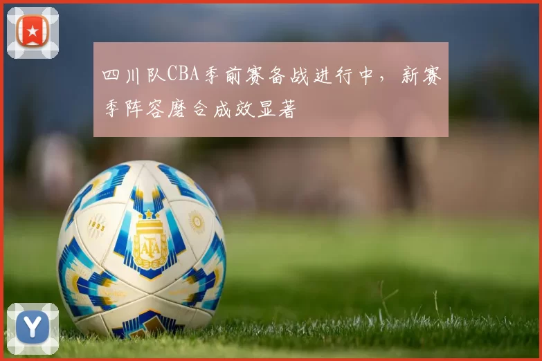 四川队CBA季前赛备战进行中，新赛季阵容磨合成效显著