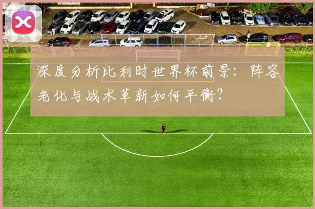 深度分析比利时世界杯前景：阵容老化与战术革新如何平衡？