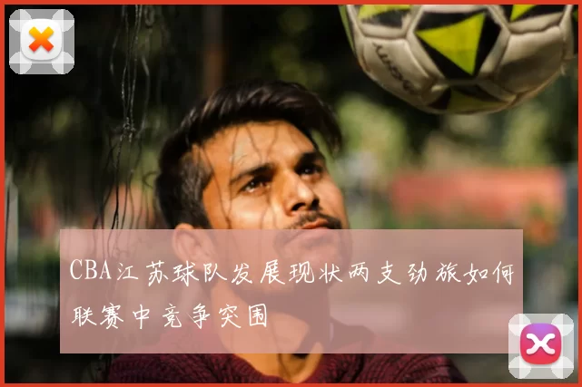 CBA江苏球队发展现状两支劲旅如何联赛中竞争突围