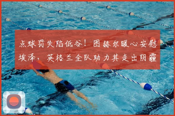 点球罚失陷低谷!图赫尔暖心安慰埃泽,英格兰全队助力其走出阴霾_球员_本赛季_赖斯