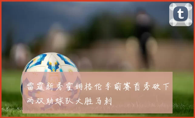 雷霆新秀霍姆格伦季前赛首秀砍下两双助球队大胜马刺