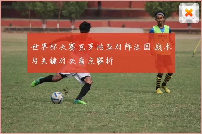 世界杯决赛克罗地亚对阵法国 战术与关键对决看点解析