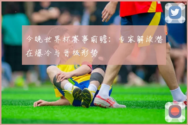 今晚世界杯赛事前瞻：专家解读潜在爆冷与晋级形势