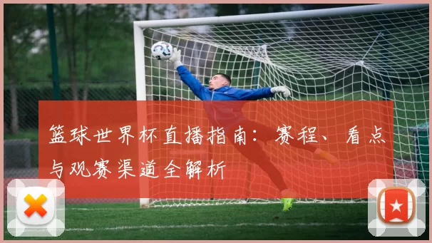 篮球世界杯直播指南:赛程、看点与观赛渠道全解析