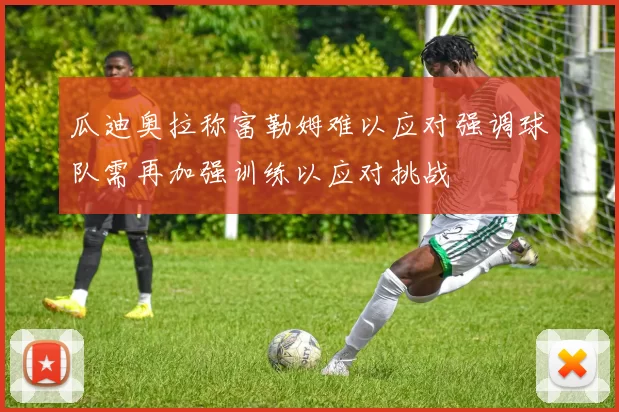 瓜迪奥拉称富勒姆难以应对强调球队需再加强训练以应对挑战