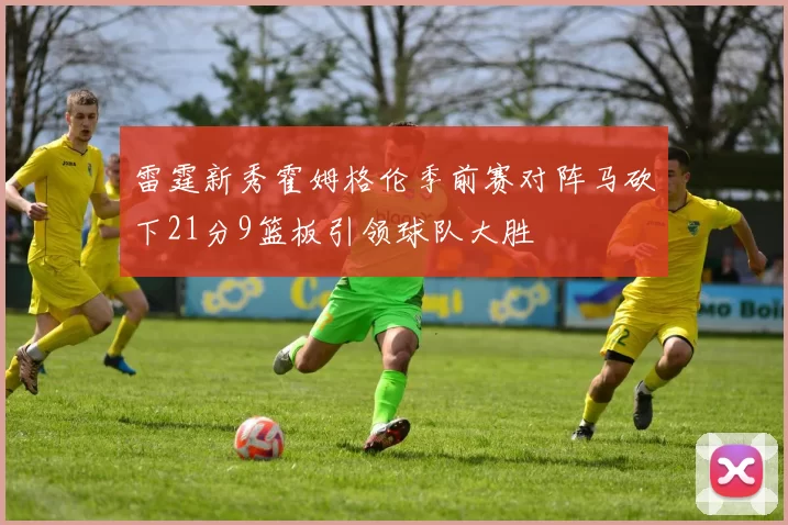 雷霆新秀霍姆格伦季前赛对阵马砍下21分9篮板引领球队大胜