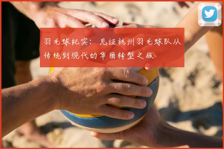 羽毛球纪实:见证杭州羽毛球队从传统到现代的华丽转型之旅