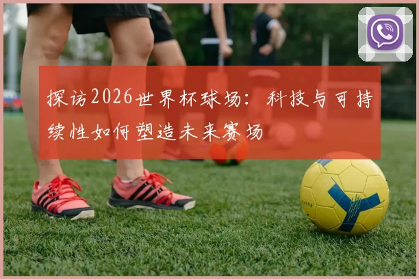 探访2026世界杯球场：科技与可持续性如何塑造未来赛场