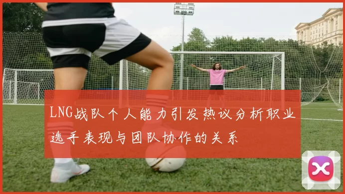 LNG战队个人能力引发热议分析职业选手表现与团队协作的关系